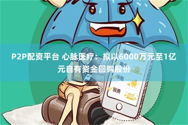 P2P配资平台 心脉医疗：拟以6000万元至1亿元自有资金回购股份