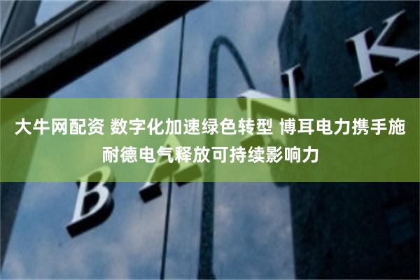 大牛网配资 数字化加速绿色转型 博耳电力携手施耐德电气释放可持续影响力