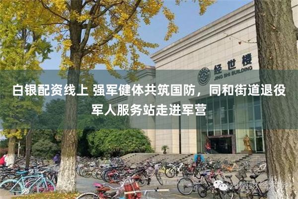 白银配资线上 强军健体共筑国防，同和街道退役军人服务站走进军营