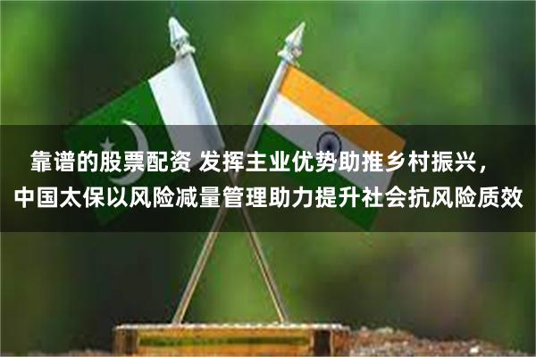 靠谱的股票配资 发挥主业优势助推乡村振兴， 中国太保以风险减量管理助力提升社会抗风险质效