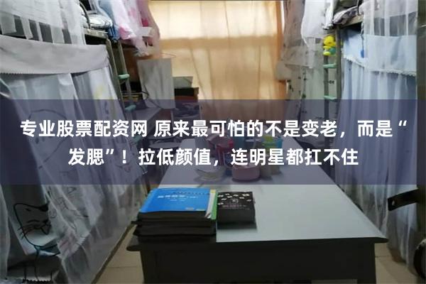 专业股票配资网 原来最可怕的不是变老，而是“发腮”！拉低颜值，连明星都扛不住