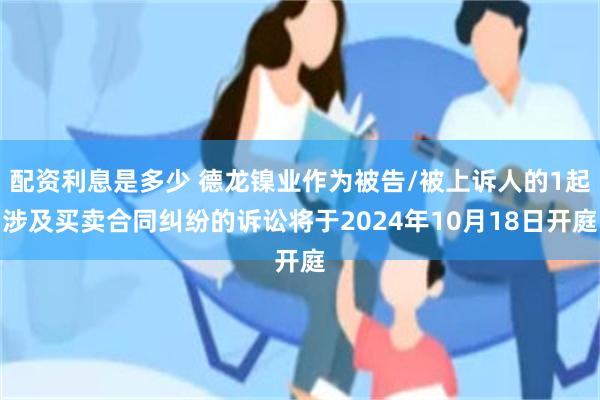 配资利息是多少 德龙镍业作为被告/被上诉人的1起涉及买卖合同纠纷的诉讼将于2024年10月18日开庭