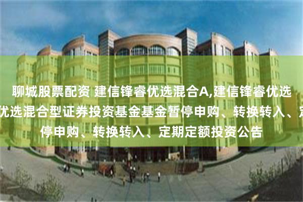 聊城股票配资 建信锋睿优选混合A,建信锋睿优选混合C: 建信锋睿优选混合型证券投资基金基金暂停申购、转换转入、定期定额投资公告