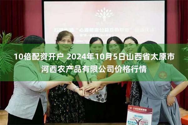 10倍配资开户 2024年10月5日山西省太原市河西农产品有限公司价格行情