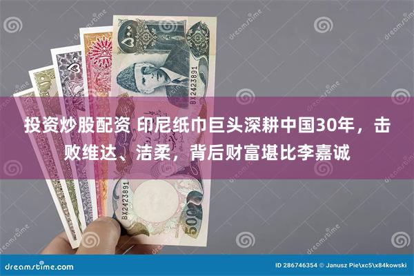 投资炒股配资 印尼纸巾巨头深耕中国30年，击败维达、洁柔，背后财富堪比李嘉诚