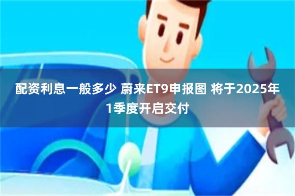 配资利息一般多少 蔚来ET9申报图 将于2025年1季度开启交付