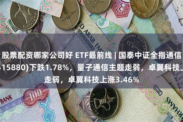 股票配资哪家公司好 ETF最前线 | 国泰中证全指通信设备ETF(515880)下跌1.78%，量子通信主题走弱，卓翼科技上涨3.46%