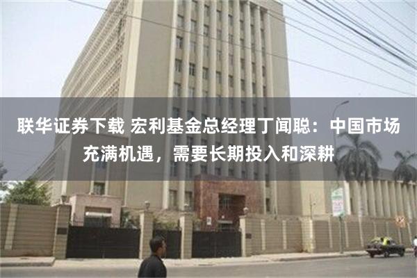 联华证券下载 宏利基金总经理丁闻聪：中国市场充满机遇，需要长期投入和深耕