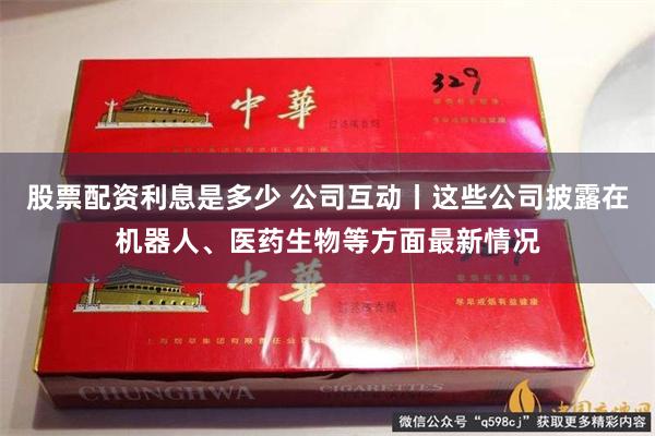 股票配资利息是多少 公司互动丨这些公司披露在机器人、医药生物等方面最新情况