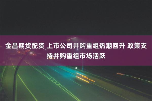 金昌期货配资 上市公司并购重组热潮回升 政策支持并购重组市场活跃