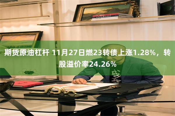 期货原油杠杆 11月27日燃23转债上涨1.28%，转股溢价率24.26%