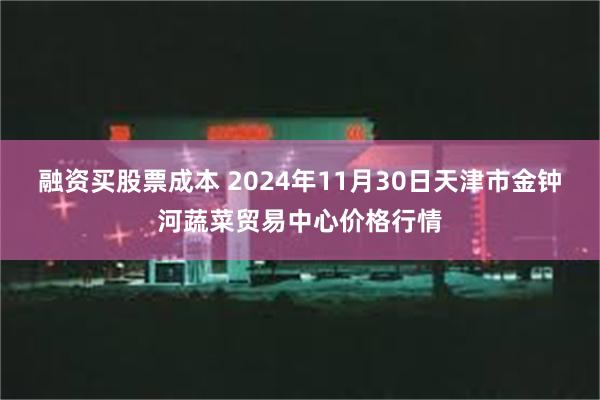 融资买股票成本 2024年11月30日天津市金钟河蔬菜贸易中心价格行情