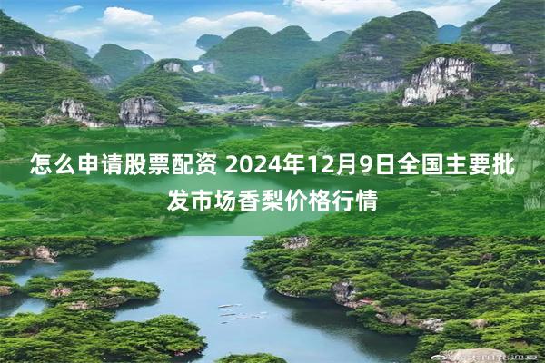 怎么申请股票配资 2024年12月9日全国主要批发市场香梨价格行情