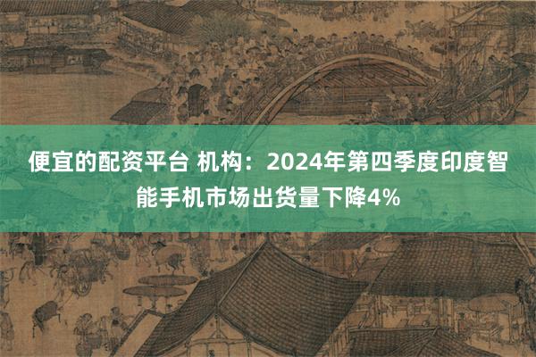 便宜的配资平台 机构：2024年第四季度印度智能手机市场出货量下降4%