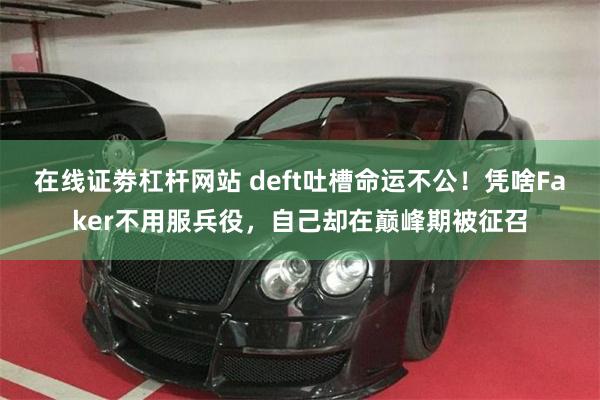 在线证劵杠杆网站 deft吐槽命运不公！凭啥Faker不用服兵役，自己却在巅峰期被征召