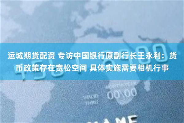 运城期货配资 专访中国银行原副行长王永利：货币政策存在宽松空间 具体实施需要相机行事